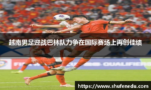 越南男足迎战巴林队力争在国际赛场上再创佳绩