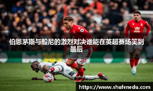 伯恩茅斯与般尼的激烈对决谁能在英超赛场笑到最后